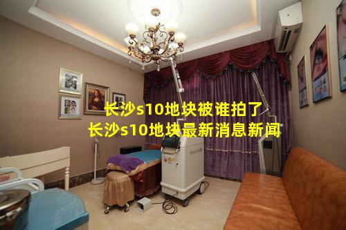 长沙s10地块被谁拍了 长沙s10地块最新消息新闻